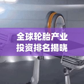 全球轮胎产业投资排名揭晓，资本布局深度解析与未来趋势展望