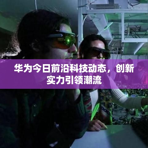 华为今日前沿科技动态，创新实力引领潮流
