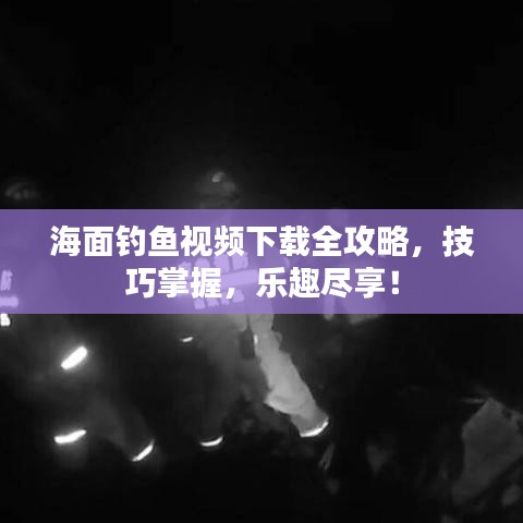 海面钓鱼视频下载全攻略，技巧掌握，乐趣尽享！